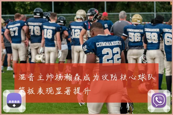 混音主帅杨瀚森成为攻防核心球队篮板表现显著提升