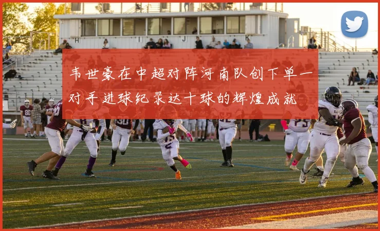 韦世豪在中超对阵河南队创下单一对手进球纪录达十球的辉煌成就