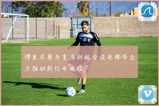 穆里尼奥与皇马积极洽谈老佛爷全力推动新任命进程
