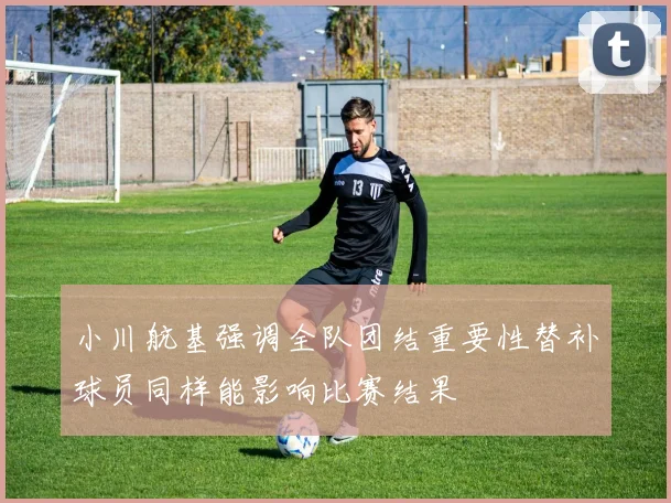 小川航基强调全队团结重要性替补球员同样能影响比赛结果