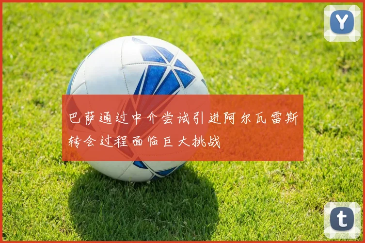 巴萨通过中介尝试引进阿尔瓦雷斯转会过程面临巨大挑战