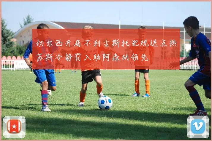 切尔西开局不利古斯托犯规送点热苏斯冷静罚入助阿森纳领先