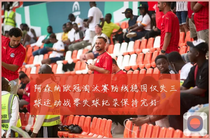 阿森纳欧冠淘汰赛防线稳固仅失三球运动战零失球纪录保持完好