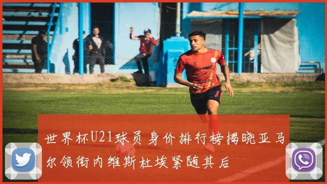 世界杯U21球员身价排行榜揭晓亚马尔领衔内维斯杜埃紧随其后