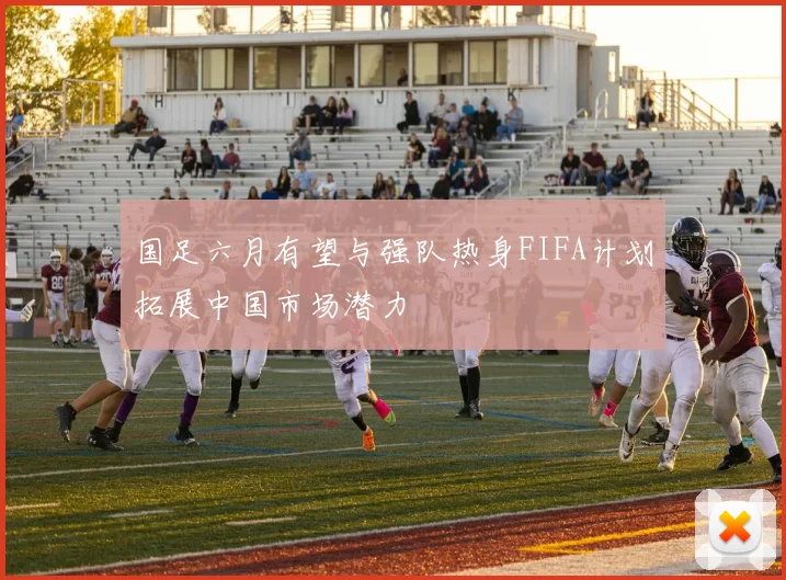 国足六月有望与强队热身FIFA计划拓展中国市场潜力