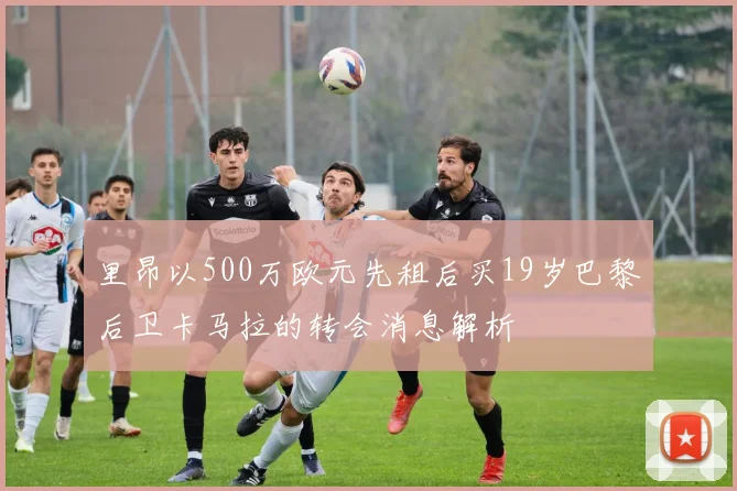 里昂以500万欧元先租后买19岁巴黎后卫卡马拉的转会消息解析