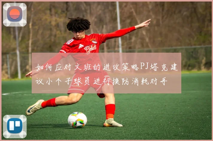 如何应对文班的进攻策略PJ塔克建议小个子球员进行换防消耗对手