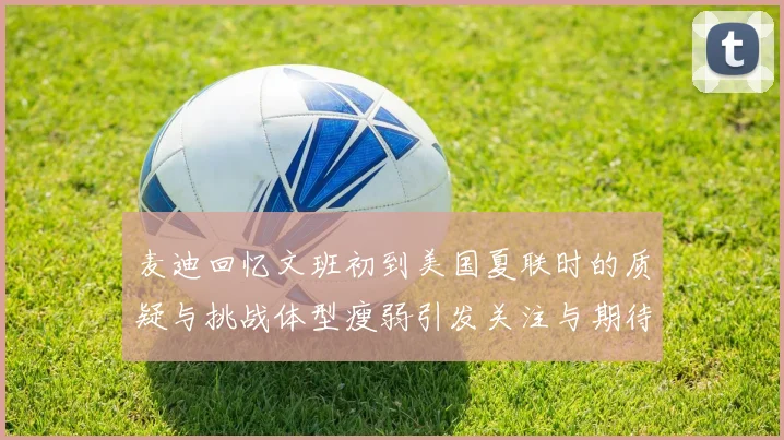 麦迪回忆文班初到美国夏联时的质疑与挑战体型瘦弱引发关注与期待