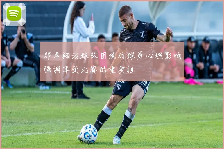 邓卓翔谈球队困境对球员心理影响强调享受比赛的重要性