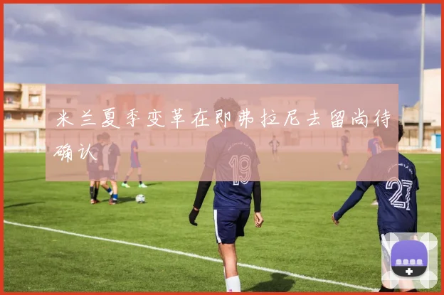 米兰夏季变革在即弗拉尼去留尚待确认